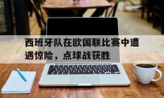 九游官网-西班牙队在欧国联比赛中遭遇惊险，点球战获胜