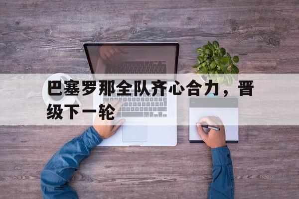关于巴塞罗那全队齐心合力，晋级下一轮的信息